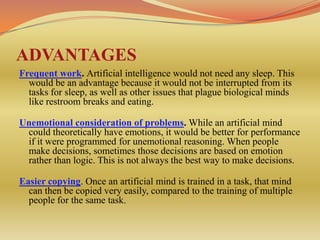 ADVANTAGES
Frequent work. Artificial intelligence would not need any sleep. This
  would be an advantage because it would not be interrupted from its
  tasks for sleep, as well as other issues that plague biological minds
  like restroom breaks and eating.

Unemotional consideration of problems. While an artificial mind
 could theoretically have emotions, it would be better for performance
 if it were programmed for unemotional reasoning. When people
 make decisions, sometimes those decisions are based on emotion
 rather than logic. This is not always the best way to make decisions.

Easier copying. Once an artificial mind is trained in a task, that mind
  can then be copied very easily, compared to the training of multiple
  people for the same task.
 