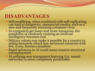 DISADVANTAGES
 Self-modifying, when combined with self-replicating,
    can lead to dangerous, unexpected results, such as a
    new and frequently mutating computer virus.
   As computers get faster and more numerous, the
    possibility of randomly creating an artificial
    intelligence becomes real.
   Military robots may make it possible for a country to
    indiscriminately attack less-advanced countries with
    few, if any, human casualties.
   Rapid advances in AI could mean massive structural
    unemployment
   AI utilizing non-transparent learning (i.e. neural
    networks) is never completely predictable
 