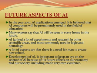 FUTURE ASPECTS OF AI
►In the year 2010, AI applications emerged. It is believed that
 AI computers will be prominently used in the field of
 education.
►Many experts say that AI will be seen in every home in the
 future.
►AI ignited a lot of experiments and research in other
 scientific areas, and most commonly used in logic and
 neurology.
►A lot of experts say that there is a need for man to create
 new robots.
►Development of AI, is important to keep an eye on the
 science of AI because of its future effects on our economy
 and our society, including man’s very own existence.
 