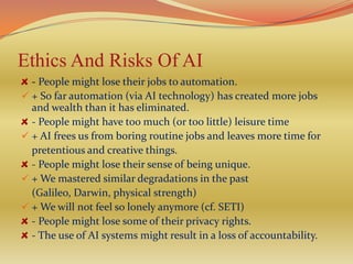 Ethics And Risks Of AI
  - People might lose their jobs to automation.
 + So far automation (via AI technology) has created more jobs
  and wealth than it has eliminated.
  - People might have too much (or too little) leisure time
 + AI frees us from boring routine jobs and leaves more time for
  pretentious and creative things.
  - People might lose their sense of being unique.
 + We mastered similar degradations in the past
  (Galileo, Darwin, physical strength)
 + We will not feel so lonely anymore (cf. SETI)
  - People might lose some of their privacy rights.
  - The use of AI systems might result in a loss of accountability.
 
