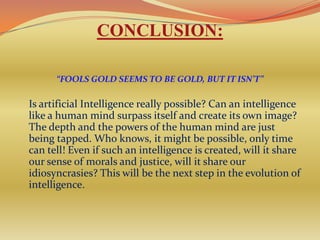CONCLUSION:

      “FOOLS GOLD SEEMS TO BE GOLD, BUT IT ISN’T”

Is artificial Intelligence really possible? Can an intelligence
like a human mind surpass itself and create its own image?
The depth and the powers of the human mind are just
being tapped. Who knows, it might be possible, only time
can tell! Even if such an intelligence is created, will it share
our sense of morals and justice, will it share our
idiosyncrasies? This will be the next step in the evolution of
intelligence.
 