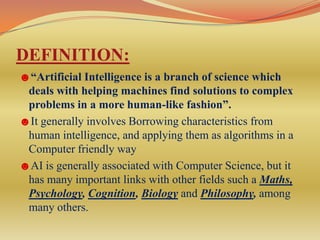 DEFINITION:
☻“Artificial Intelligence is a branch of science which
 deals with helping machines find solutions to complex
 problems in a more human-like fashion”.
☻It generally involves Borrowing characteristics from
 human intelligence, and applying them as algorithms in a
 Computer friendly way
☻AI is generally associated with Computer Science, but it
 has many important links with other fields such a Maths,
 Psychology, Cognition, Biology and Philosophy, among
 many others.
 