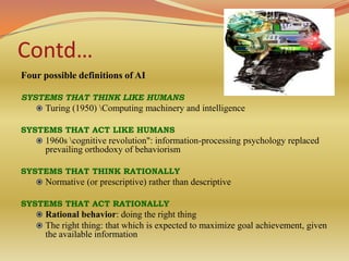 Contd…
Four possible definitions of AI

SYSTEMS THAT THINK LIKE HUMANS
    Turing (1950) Computing machinery and intelligence

SYSTEMS THAT ACT LIKE HUMANS
    1960s cognitive revolution": information-processing psychology replaced
      prevailing orthodoxy of behaviorism

SYSTEMS THAT THINK RATIONALLY
    Normative (or prescriptive) rather than descriptive

SYSTEMS THAT ACT RATIONALLY
     Rational behavior: doing the right thing
     The right thing: that which is expected to maximize goal achievement, given
      the available information
 