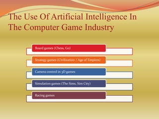 The Use Of Artificial Intelligence In
The Computer Game Industry

       Board games (Chess, Go)


       Strategy games (Civilization / Age of Empires)


       Camera control in 3D games


       Simulation games (The Sims, Sim City)


       Racing games
 