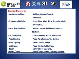 Product Categories
- Landscape Lighting     : Building, Garden, Tourist
                          Attraction.
- Commercial Lighting    : Hotel, Club, Advertising, Shopping Malls,
                          Universities.
- Large Space Lighting   : Airport, Station, Exhibition, Factory,
                         Stadium.
- Office Lighting        : Office, Meeting Rooms, Classroom.
- Area Lighting          : Plaza, Port, Parking, Gas Station.
- Road Lighting          : Street, Tunnel, Bridge.
- Led Display            : Plaza, Media, Public Place.
- Solar                  : Solar Street Lighting.
- Wind /Solar            : Wind/Solar Street Lighting System.
 