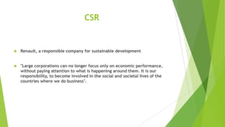 CSR



Renault, a responsible company for sustainable development



"Large corporations can no longer focus only on economic performance,
without paying attention to what is happening around them. It is our
responsibility, to become involved in the social and societal lives of the
countries where we do business".

 