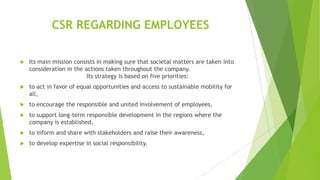 CSR REGARDING EMPLOYEES


Its main mission consists in making sure that societal matters are taken into
consideration in the actions taken throughout the company.
Its strategy is based on five priorities:



to act in favor of equal opportunities and access to sustainable mobility for
all,



to encourage the responsible and united involvement of employees,



to support long-term responsible development in the regions where the
company is established,



to inform and share with stakeholders and raise their awareness,



to develop expertise in social responsibility.

 