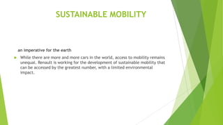 SUSTAINABLE MOBILITY

an imperative for the earth


While there are more and more cars in the world, access to mobility remains
unequal. Renault is working for the development of sustainable mobility that
can be accessed by the greatest number, with a limited environmental
impact.

 