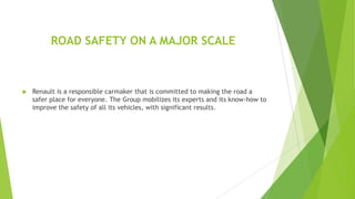 ROAD SAFETY ON A MAJOR SCALE



Renault is a responsible carmaker that is committed to making the road a
safer place for everyone. The Group mobilizes its experts and its know-how to
improve the safety of all its vehicles, with significant results.

 