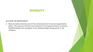 DIVERSITY
as a lever for performance


Renault makes diversity one of the cornerstones of its social responsibility
policy. This positive initiative has resulted in increasing numbers of women,
disabled people and youngsters from disadvantaged backgrounds in the
company.

 