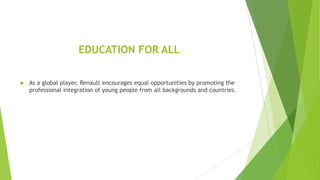 EDUCATION FOR ALL


As a global player, Renault encourages equal opportunities by promoting the
professional integration of young people from all backgrounds and countries.

 