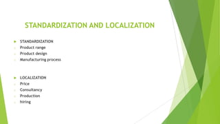STANDARDIZATION AND LOCALIZATION


STANDARDIZATION

o

Product range

o

Product design

o

Manufacturing process



LOCALIZATION

o

Price

o

Consultancy

o

Production

o

hiring

 