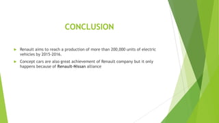CONCLUSION


Renault aims to reach a production of more than 200,000 units of electric
vehicles by 2015-2016.



Concept cars are also great achievement of Renault company but it only
happens because of Renault-Nissan alliance

 