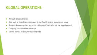 GLOBAL OPERATIONS


Renault-Nissan alliance



As a part of this alliance company is the fourth largest automotive group



Renault Nissan together are undertaking significant electric car development



Company’s core market is Europe



Served almost 118 countries worldwide

 