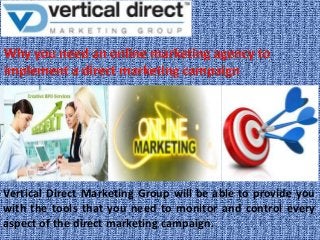 Vertical Direct Marketing Group will be able to provide you
with the tools that you need to monitor and control every
aspect of the direct marketing campaign.

 
