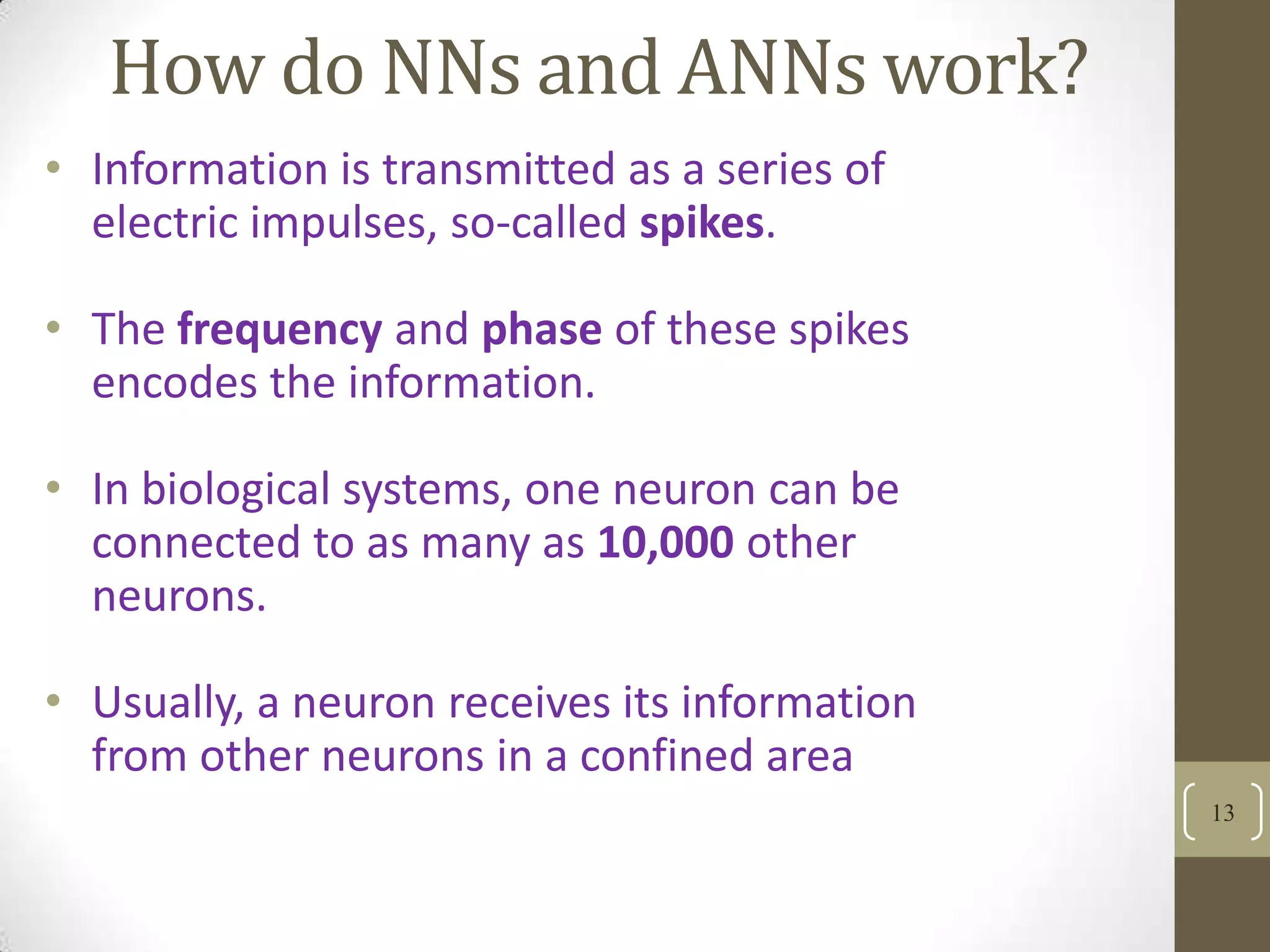 How do NNs and ANNs work?
• Information is transmitted as a series of
electric impulses, so-called spikes.

• The frequency and phase of these spikes
encodes the information.
• In biological systems, one neuron can be
connected to as many as 10,000 other
neurons.
• Usually, a neuron receives its information
from other neurons in a confined area
13

 