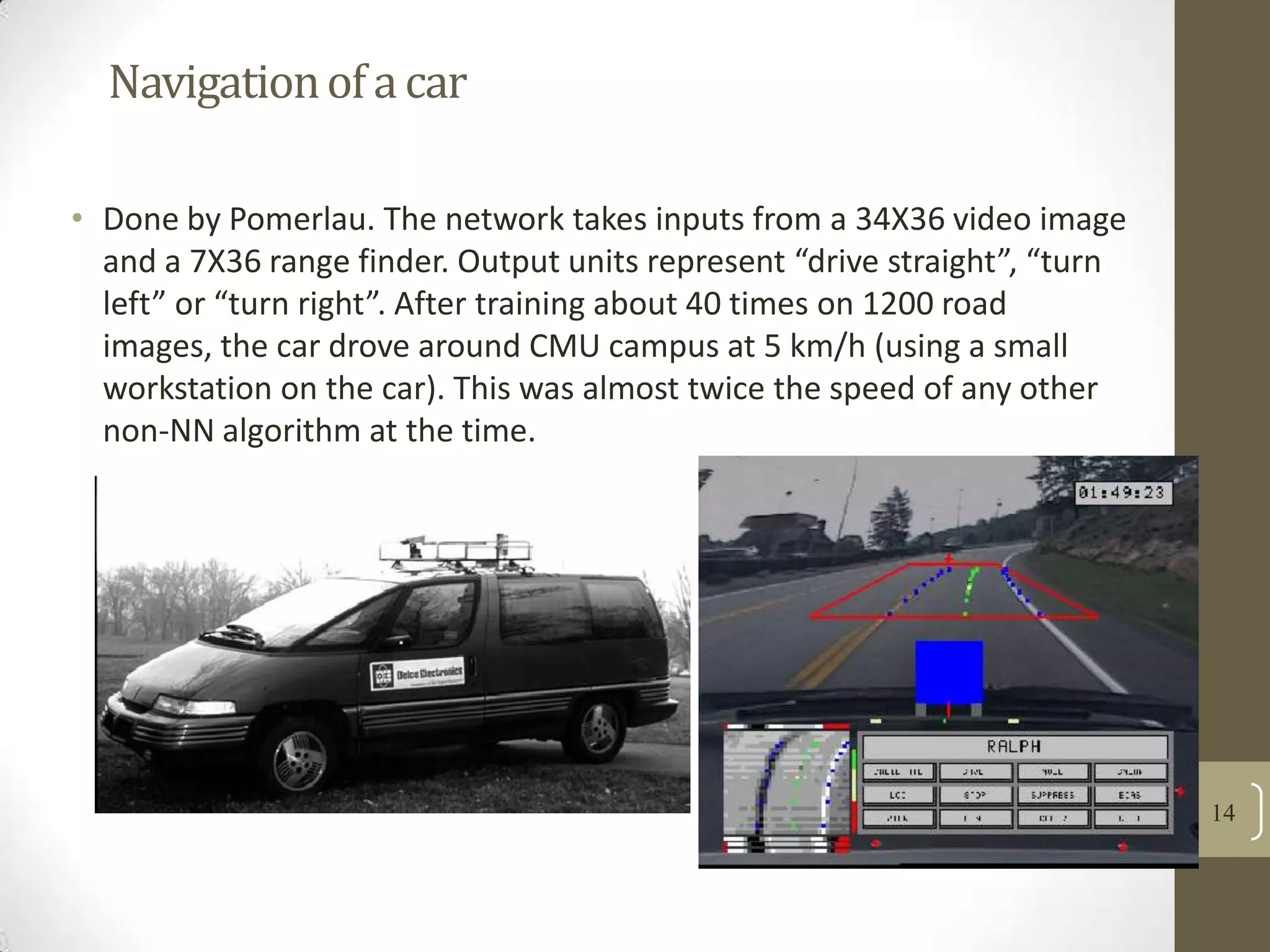 Navigation of a car
• Done by Pomerlau. The network takes inputs from a 34X36 video image
and a 7X36 range finder. Output units represent “drive straight”, “turn
left” or “turn right”. After training about 40 times on 1200 road
images, the car drove around CMU campus at 5 km/h (using a small
workstation on the car). This was almost twice the speed of any other
non-NN algorithm at the time.

14

 