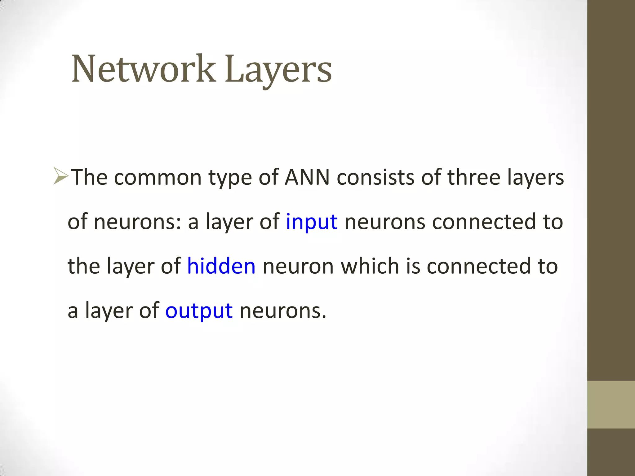 Network Layers
The common type of ANN consists of three layers
of neurons: a layer of input neurons connected to
the layer of hidden neuron which is connected to
a layer of output neurons.

 
