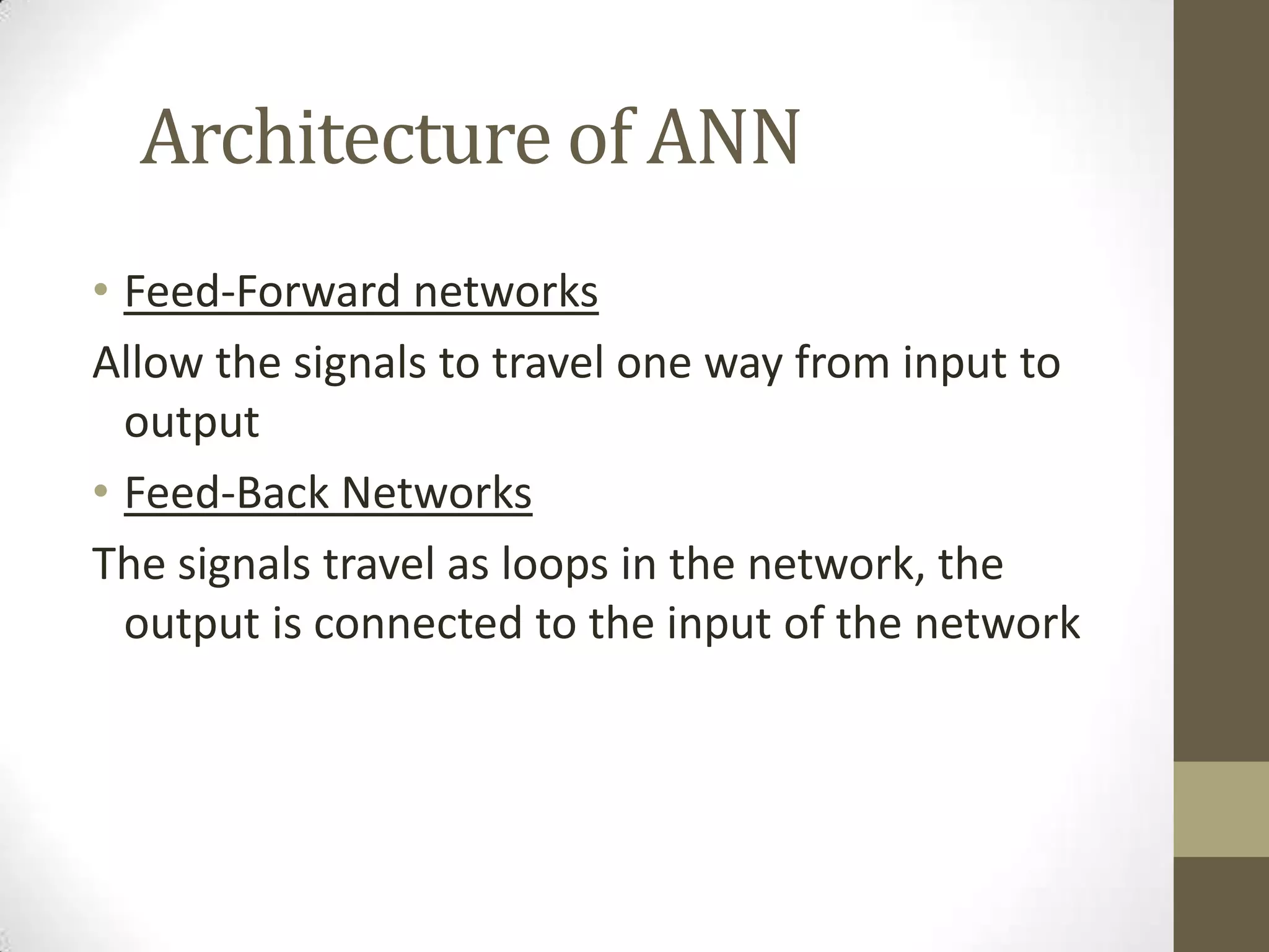 Architecture of ANN
• Feed-Forward networks
Allow the signals to travel one way from input to
output
• Feed-Back Networks
The signals travel as loops in the network, the
output is connected to the input of the network

 