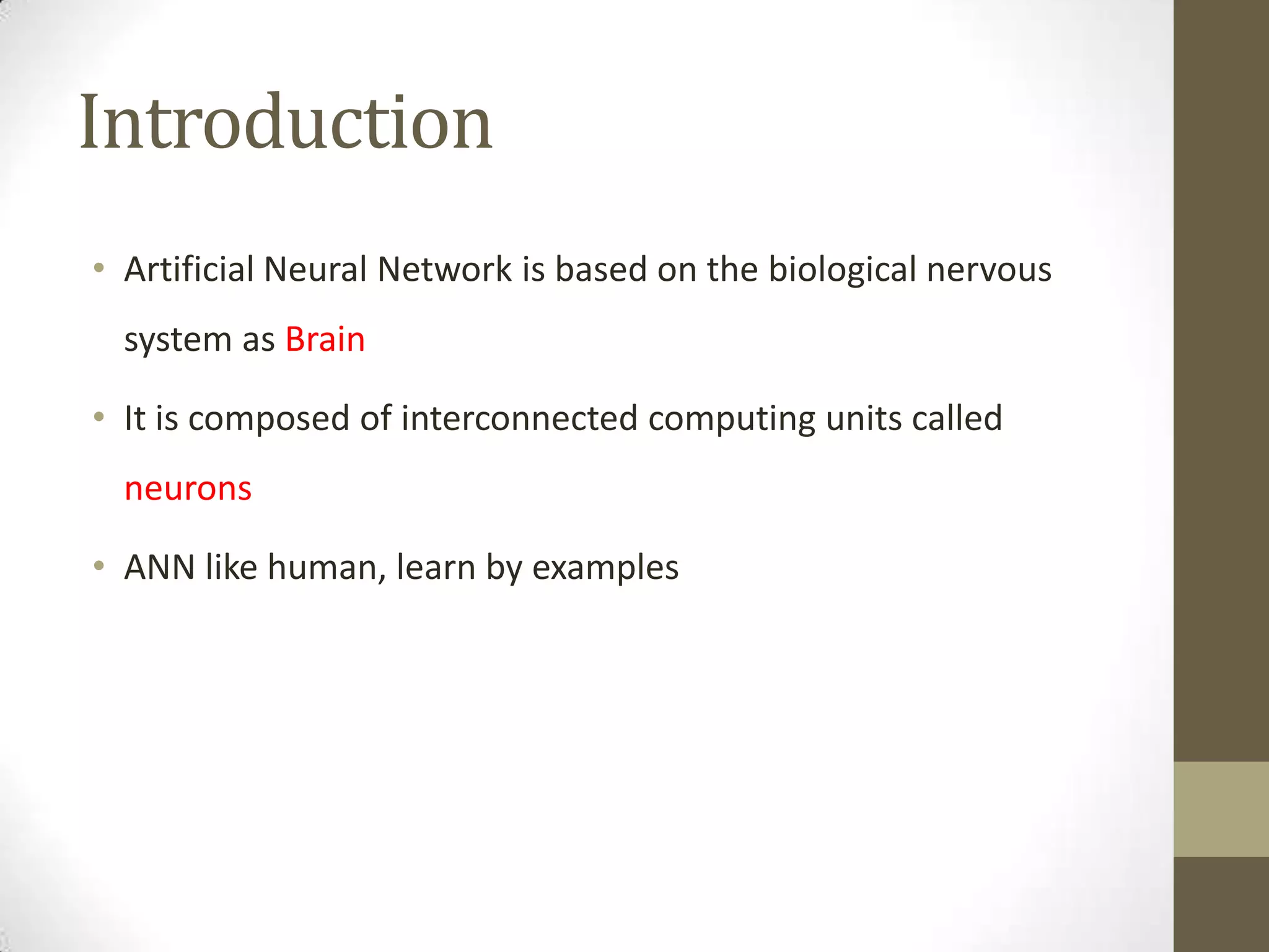 Introduction
• Artificial Neural Network is based on the biological nervous

system as Brain
• It is composed of interconnected computing units called
neurons

• ANN like human, learn by examples

 