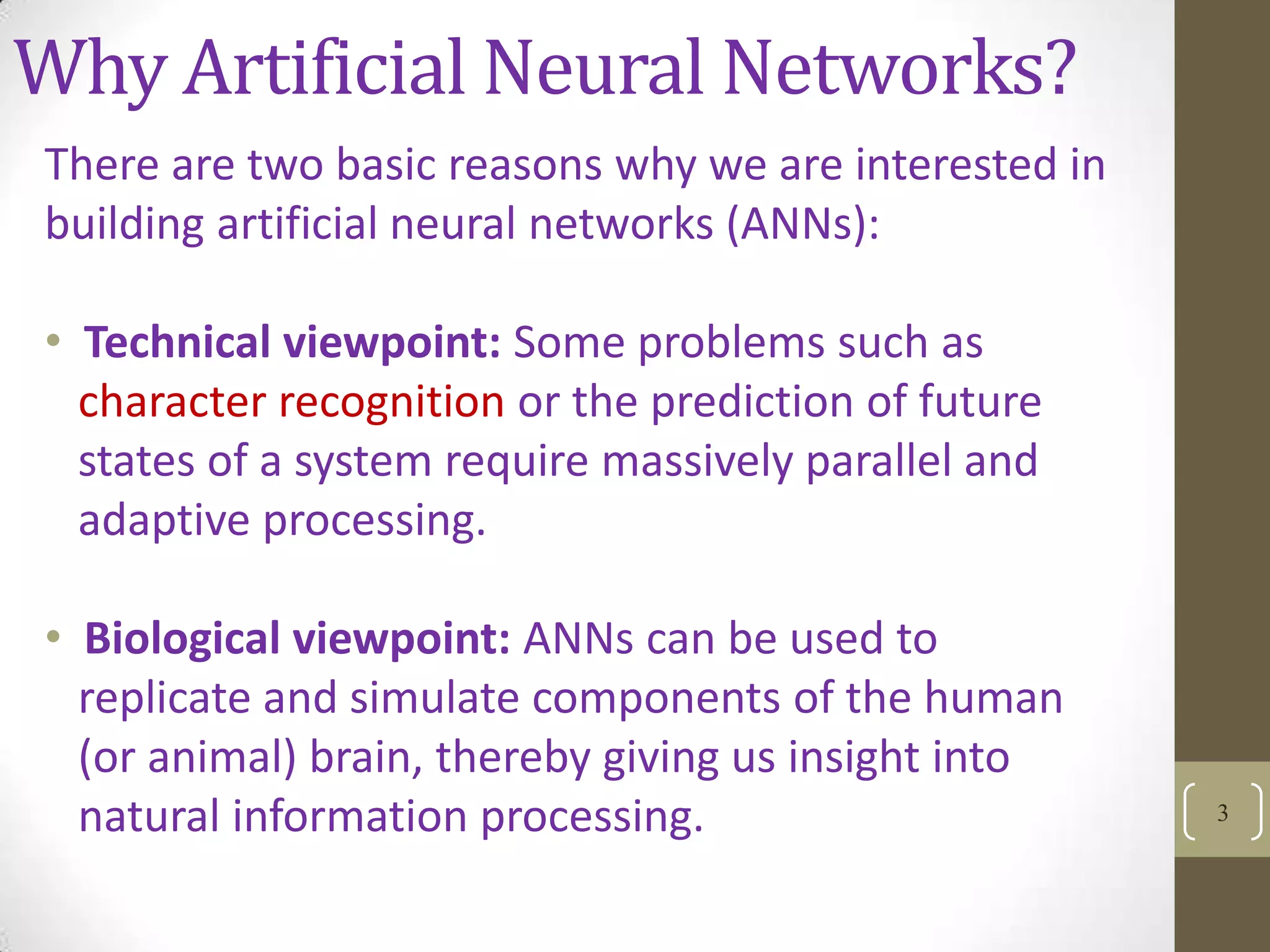 Why Artificial Neural Networks?
There are two basic reasons why we are interested in
building artificial neural networks (ANNs):

• Technical viewpoint: Some problems such as
character recognition or the prediction of future
states of a system require massively parallel and
adaptive processing.
• Biological viewpoint: ANNs can be used to
replicate and simulate components of the human
(or animal) brain, thereby giving us insight into
natural information processing.

3

 