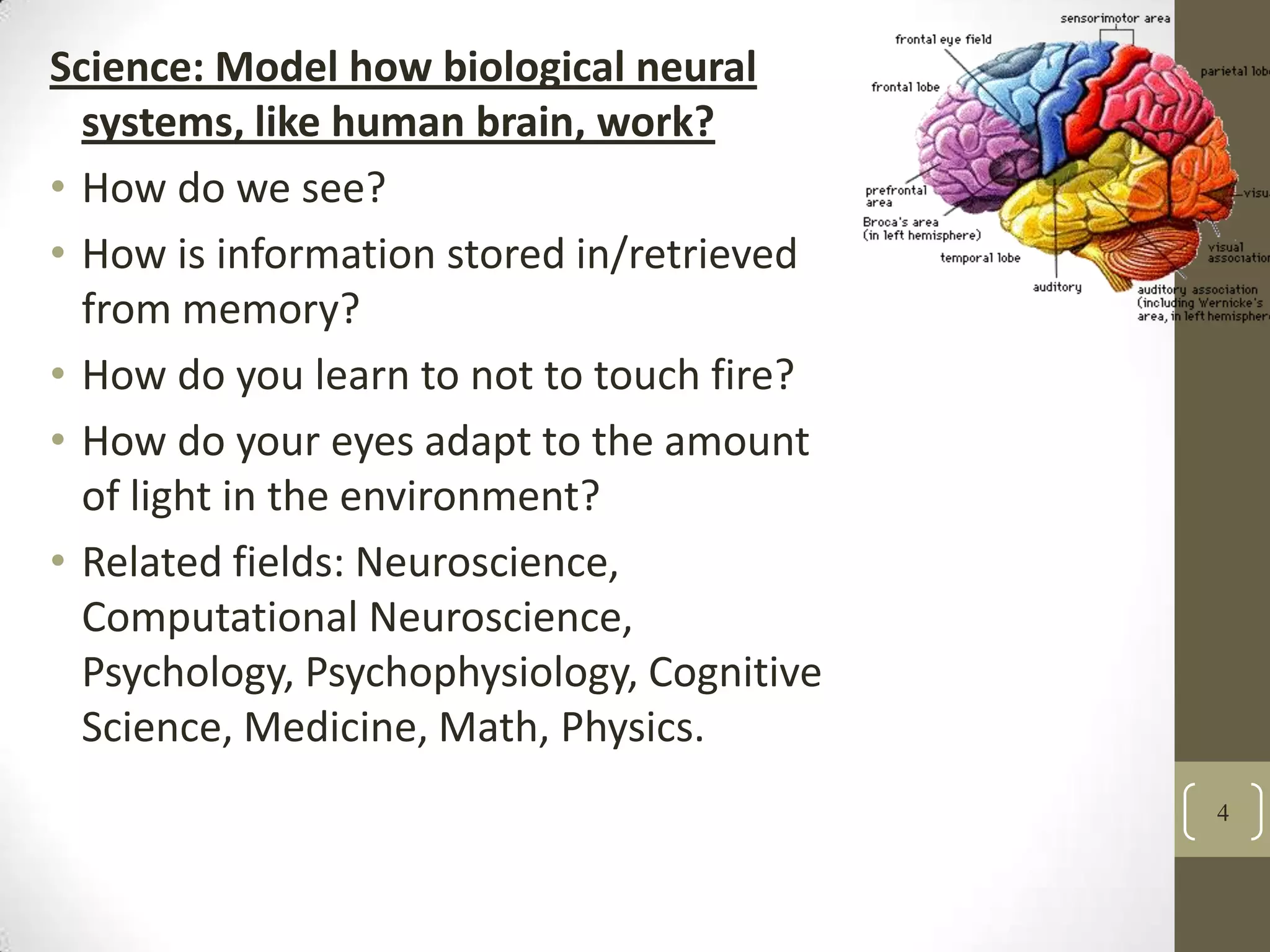 Science: Model how biological neural
systems, like human brain, work?
• How do we see?
• How is information stored in/retrieved
from memory?
• How do you learn to not to touch fire?
• How do your eyes adapt to the amount
of light in the environment?
• Related fields: Neuroscience,
Computational Neuroscience,
Psychology, Psychophysiology, Cognitive
Science, Medicine, Math, Physics.
4

 
