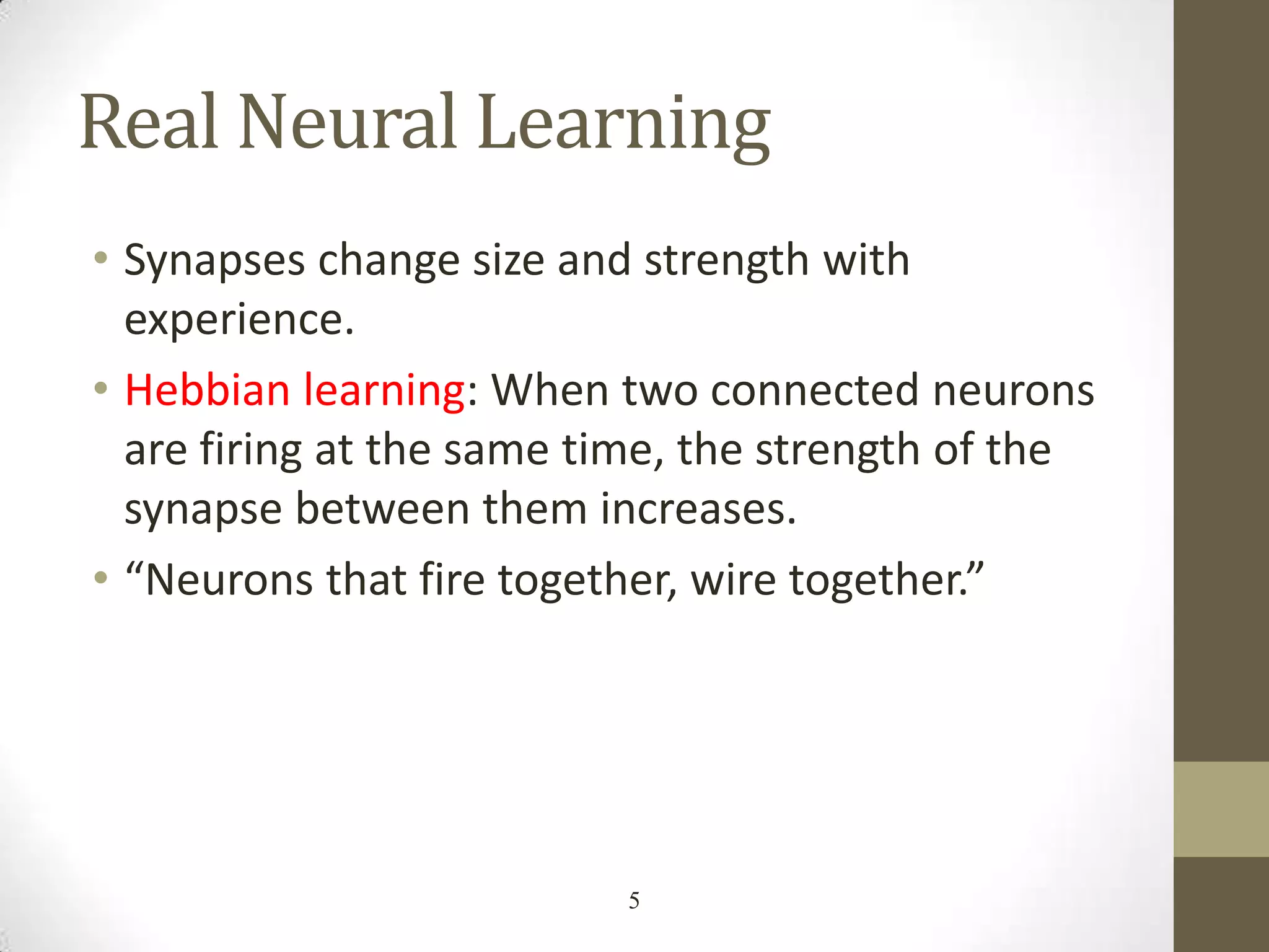 Real Neural Learning
• Synapses change size and strength with
experience.
• Hebbian learning: When two connected neurons
are firing at the same time, the strength of the
synapse between them increases.
• “Neurons that fire together, wire together.”

5

 