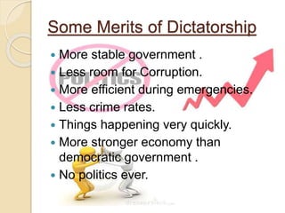 Some Merits of Dictatorship
 More stable government .
 Less room for Corruption.
 More efficient during emergencies.
 Less crime rates.
 Things happening very quickly.
 More stronger economy than
democratic government .
 No politics ever.
 