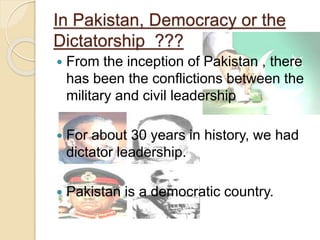 In Pakistan, Democracy or the
Dictatorship ???
 From the inception of Pakistan , there
has been the conflictions between the
military and civil leadership
 For about 30 years in history, we had
dictator leadership.
 Pakistan is a democratic country.
 