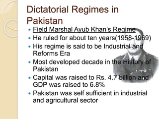 Dictatorial Regimes in
Pakistan
 Field Marshal Ayub Khan’s Regime
 He ruled for about ten years(1958-1969)
 His regime is said to be Industrial and
Reforms Era
 Most developed decade in the History of
Pakistan
 Capital was raised to Rs. 4.7 billion and
GDP was raised to 6.8%
 Pakistan was self sufficient in industrial
and agricultural sector
 