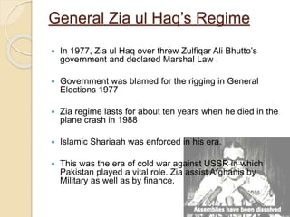 General Zia ul Haq’s Regime
 In 1977, Zia ul Haq over threw Zulfiqar Ali Bhutto’s
government and declared Marshal Law .
 Government was blamed for the rigging in General
Elections 1977
 Zia regime lasts for about ten years when he died in the
plane crash in 1988
 Islamic Shariaah was enforced in his era.
 This was the era of cold war against USSR in which
Pakistan played a vital role. Zia assist Afghanis by
Military as well as by finance.
 