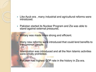  Like Ayub era , many industrial and agricultural reforms were
introduced.
 Pakistan started its Nuclear Program and Zia was able to
stand against external pressures.
 Military was made more strong and efficient.
 Many new reforms were introduced that could lend benefits to
the common people.
 Islamization was introduced and all the Non Islamic activities
were strictly prohibited.
 Pakistan had highest GDP rate in the history in Zia era.
 