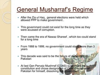 General Musharraf’s Regime
 After the Zia ul Haq , general elections were held which
allowed PPP to make government .
 This government could not exist for the long time as they
were acussed of corruption.
 Then came the era of Nawaz Shareef , which too could stand
for a long time
 From 1988 to 1999, no government could stand more than 3
years
 This decade was said to be the failure of democracy in
Pakistan
 At last Gen Pervaiz Mushrraf (COAS) suspended the
constitution and chose designation of Chief Executive of
Pakistan for himself, dissolving the government.
 