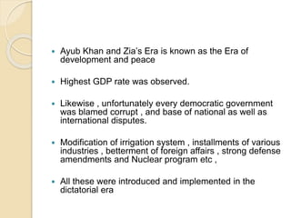  Ayub Khan and Zia’s Era is known as the Era of
development and peace
 Highest GDP rate was observed.
 Likewise , unfortunately every democratic government
was blamed corrupt , and base of national as well as
international disputes.
 Modification of irrigation system , installments of various
industries , betterment of foreign affairs , strong defense
amendments and Nuclear program etc ,
 All these were introduced and implemented in the
dictatorial era
 