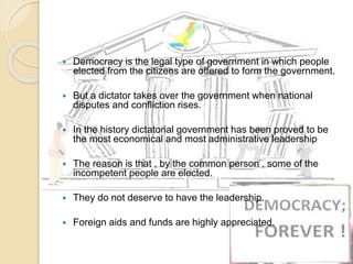  Democracy is the legal type of government in which people
elected from the citizens are offered to form the government.
 But a dictator takes over the government when national
disputes and confliction rises.
 In the history dictatorial government has been proved to be
the most economical and most administrative leadership
 The reason is that , by the common person , some of the
incompetent people are elected.
 They do not deserve to have the leadership.
 Foreign aids and funds are highly appreciated.
 