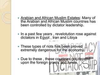  Arabian and African Muslim Estates: Many of
the Arabian and African Muslim countries has
been controlled by dictator leadership.
 In a past few years , revelotution rose against
dictators in Egypt , Iran and Libiya
 These types of riots has been proved
extremely dangerous for the economy.
 Due to these , these countries got depend
upon the foreign grants and funds.
 