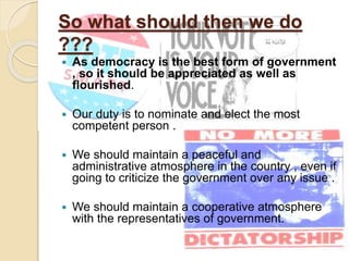 So what should then we do
???
 As democracy is the best form of government
, so it should be appreciated as well as
flourished.
 Our duty is to nominate and elect the most
competent person .
 We should maintain a peaceful and
administrative atmosphere in the country , even if
going to criticize the government over any issue .
 We should maintain a cooperative atmosphere
with the representatives of government.
 