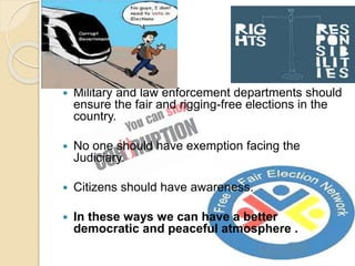  Military and law enforcement departments should
ensure the fair and rigging-free elections in the
country.
 No one should have exemption facing the
Judiciary.
 Citizens should have awareness.
 In these ways we can have a better
democratic and peaceful atmosphere .
 