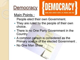 Democracy
Main Points :
People elect their own Government.
 They are ruled by the people of their own
choice.
 There is no One Party Government in the
Country
 A common person is considered as the
Primary source of the elected Government .
 No One Man Show .
 