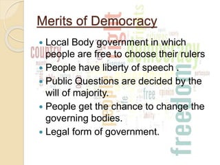 Merits of Democracy
 Local Body government in which
people are free to choose their rulers
 People have liberty of speech .
 Public Questions are decided by the
will of majority.
 People get the chance to change the
governing bodies.
 Legal form of government.
 