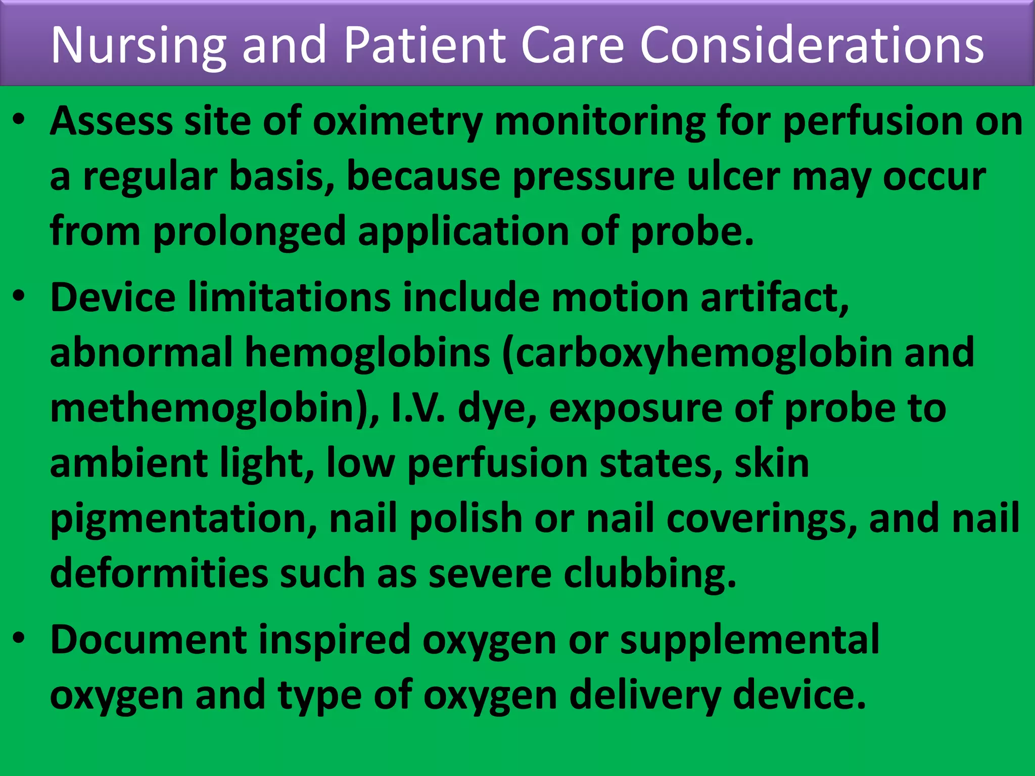 Nursing and Patient Care Considerations
• Assess site of oximetry monitoring for perfusion on
a regular basis, because pressure ulcer may occur
from prolonged application of probe.
• Device limitations include motion artifact,
abnormal hemoglobins (carboxyhemoglobin and
methemoglobin), I.V. dye, exposure of probe to
ambient light, low perfusion states, skin
pigmentation, nail polish or nail coverings, and nail
deformities such as severe clubbing.
• Document inspired oxygen or supplemental
oxygen and type of oxygen delivery device.

 
