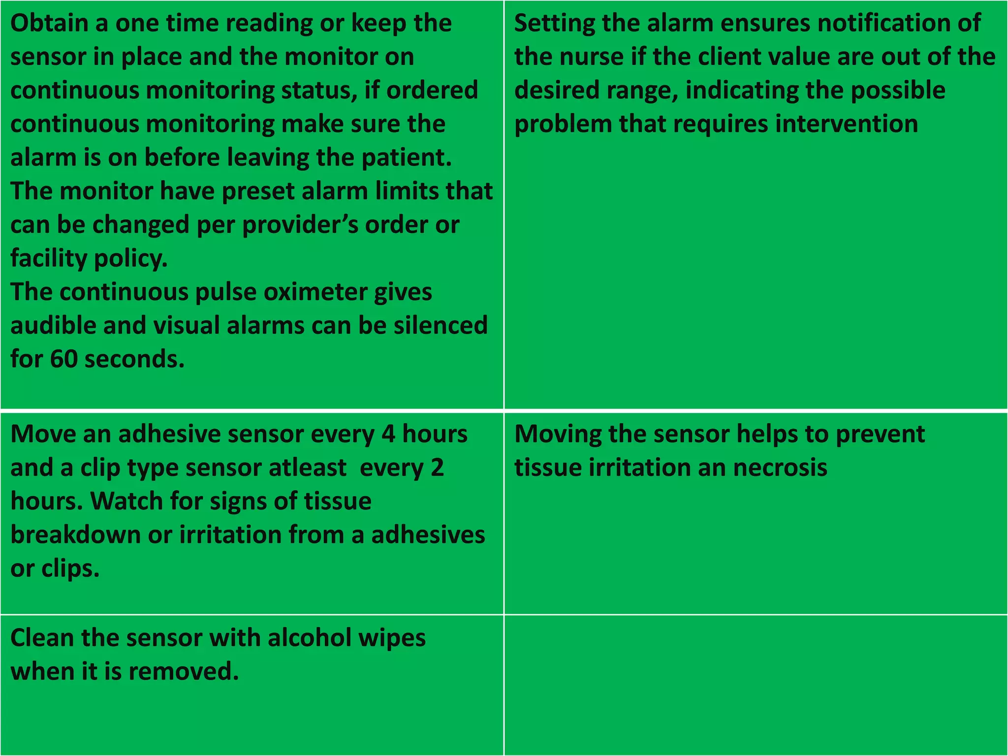 Obtain a one time reading or keep the
sensor in place and the monitor on
continuous monitoring status, if ordered
continuous monitoring make sure the
alarm is on before leaving the patient.
The monitor have preset alarm limits that
can be changed per provider’s order or
facility policy.
The continuous pulse oximeter gives
audible and visual alarms can be silenced
for 60 seconds.

Setting the alarm ensures notification of
the nurse if the client value are out of the
desired range, indicating the possible
problem that requires intervention

Move an adhesive sensor every 4 hours
and a clip type sensor atleast every 2
hours. Watch for signs of tissue
breakdown or irritation from a adhesives
or clips.

Moving the sensor helps to prevent
tissue irritation an necrosis

Clean the sensor with alcohol wipes
when it is removed.

 