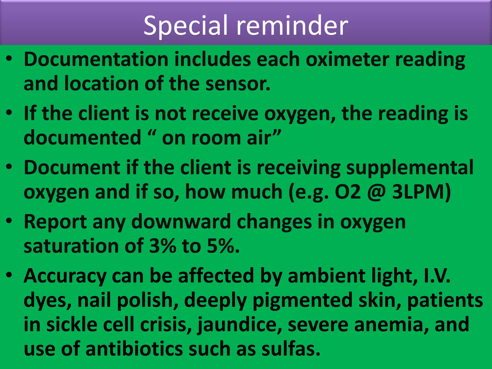 Special reminder
• Documentation includes each oximeter reading
and location of the sensor.
• If the client is not receive oxygen, the reading is
documented “ on room air”
• Document if the client is receiving supplemental
oxygen and if so, how much (e.g. O2 @ 3LPM)
• Report any downward changes in oxygen
saturation of 3% to 5%.
• Accuracy can be affected by ambient light, I.V.
dyes, nail polish, deeply pigmented skin, patients
in sickle cell crisis, jaundice, severe anemia, and
use of antibiotics such as sulfas.

 