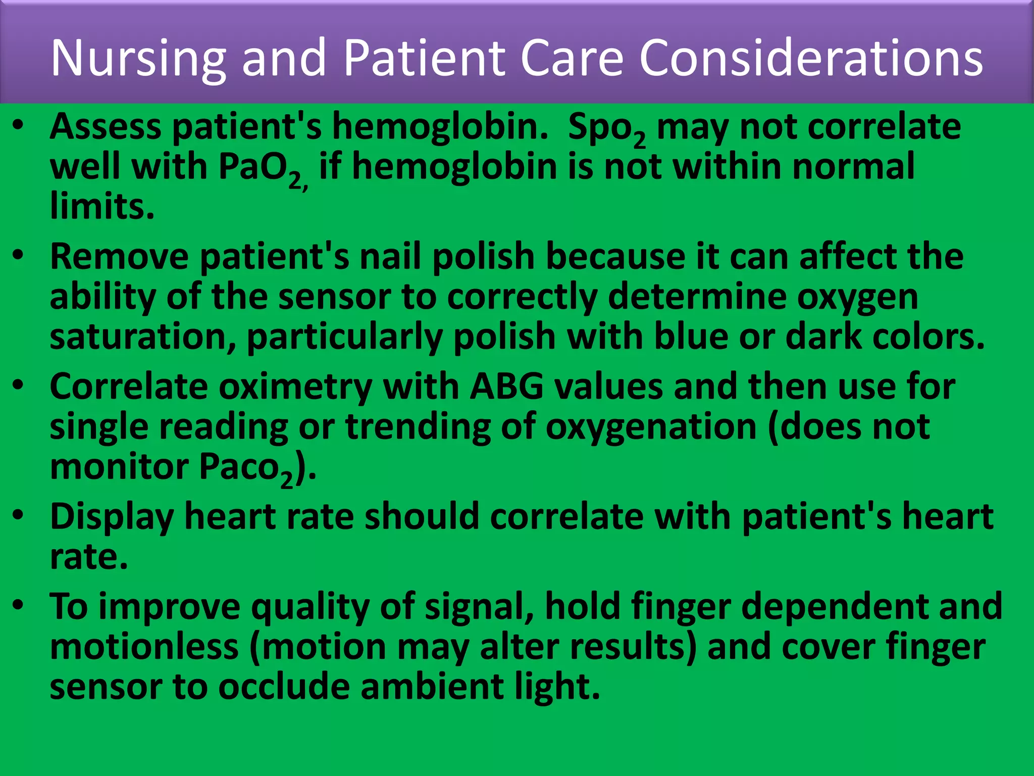 Nursing and Patient Care Considerations
• Assess patient's hemoglobin. Spo2 may not correlate
well with PaO2, if hemoglobin is not within normal
limits.
• Remove patient's nail polish because it can affect the
ability of the sensor to correctly determine oxygen
saturation, particularly polish with blue or dark colors.
• Correlate oximetry with ABG values and then use for
single reading or trending of oxygenation (does not
monitor Paco2).
• Display heart rate should correlate with patient's heart
rate.
• To improve quality of signal, hold finger dependent and
motionless (motion may alter results) and cover finger
sensor to occlude ambient light.

 