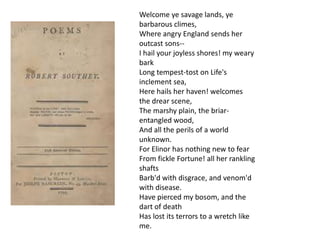 Welcome ye savage lands, ye
barbarous climes,
Where angry England sends her
outcast sons-I hail your joyless shores! my weary
bark
Long tempest-tost on Life's
inclement sea,
Here hails her haven! welcomes
the drear scene,
The marshy plain, the briarentangled wood,
And all the perils of a world
unknown.
For Elinor has nothing new to fear
From fickle Fortune! all her rankling
shafts
Barb'd with disgrace, and venom'd
with disease.
Have pierced my bosom, and the
dart of death
Has lost its terrors to a wretch like
me.

 