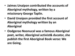 • Jaimes Unaipon contributed the accounts of
Aboriginal mythology, written by a
missionary George Taplin.
• David Unaipon provided the first account of
Aboriginal mythology written by an
Aboriginal
• Oodgeroo Noonucal was a famous Aboriginal
poet, writer, Aboriginal activist& ducator, she
publish the first Aboriginal Book verse: We
are Going.

 
