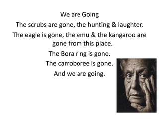 We are Going
The scrubs are gone, the hunting & laughter.
The eagle is gone, the emu & the kangaroo are
gone from this place.
The Bora ring is gone.
The carroboree is gone.
And we are going.

 