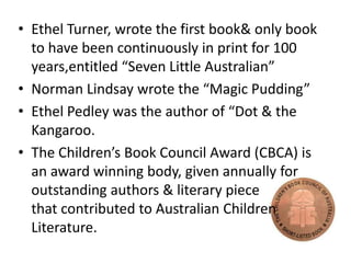 • Ethel Turner, wrote the first book& only book
to have been continuously in print for 100
years,entitled “Seven Little Australian”
• Norman Lindsay wrote the “Magic Pudding”
• Ethel Pedley was the author of “Dot & the
Kangaroo.
• The Children’s Book Council Award (CBCA) is
an award winning body, given annually for
outstanding authors & literary piece
that contributed to Australian Children
Literature.

 