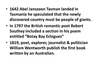 • 1642 Abel Janszoon Tasman landed in
Tasmania he speculated that the newly
discovered country must be people of giants.
• In 1797 the British romantic poet Robert
Southey included a section in his poem
entitled “Botay Bay Eclogues”
• 1819, poet, explorer, journalist & politician
William Wentworth publish the first book
written by an Australian.

 