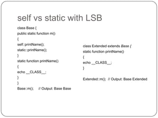self vs static with LSB
class Base {
public static function m()
{
self::printName();

class Extended extends Base {

static::printName();

static function printName()

}

{

static function printName()

echo __CLASS__;

{

}

echo __CLASS__;
}

Extended::m(); // Output: Base Extended

}
Base::m();

10

// Output: Base Base

 